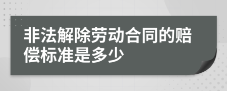 非法解除劳动合同的赔偿标准是多少