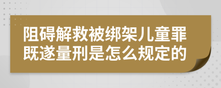 阻碍解救被绑架儿童罪既遂量刑是怎么规定的