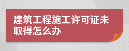 建筑工程施工许可证未取得怎么办