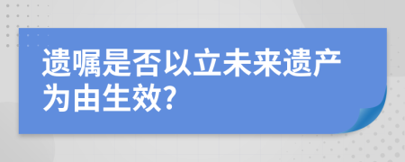 遗嘱是否以立未来遗产为由生效?