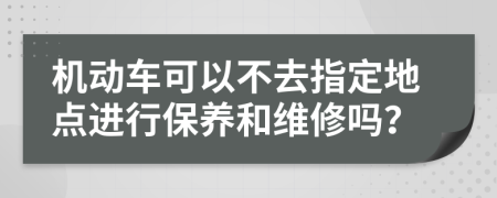 机动车可以不去指定地点进行保养和维修吗？