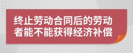 终止劳动合同后的劳动者能不能获得经济补偿