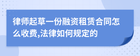 律师起草一份融资租赁合同怎么收费,法律如何规定的