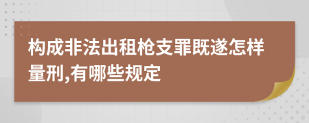 构成非法出租枪支罪既遂怎样量刑,有哪些规定