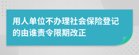 用人单位不办理社会保险登记的由谁责令限期改正