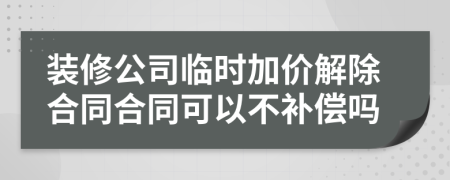 装修公司临时加价解除合同合同可以不补偿吗