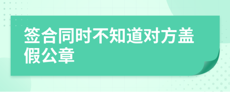 签合同时不知道对方盖假公章
