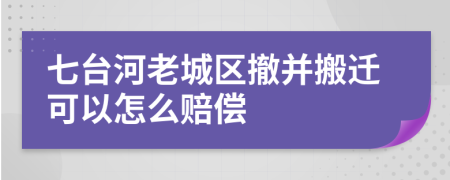 七台河老城区撤并搬迁可以怎么赔偿