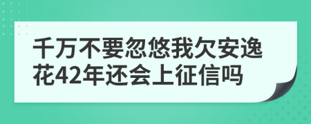 千万不要忽悠我欠安逸花42年还会上征信吗