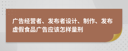 广告经营者、发布者设计、制作、发布虚假食品广告应该怎样量刑