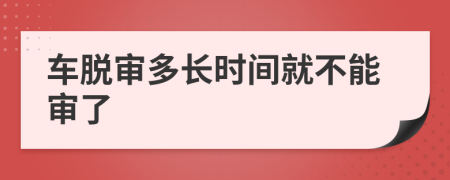 车脱审多长时间就不能审了