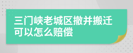 三门峡老城区撤并搬迁可以怎么赔偿