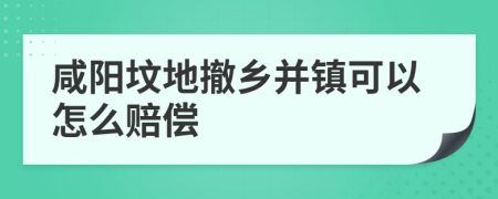 咸阳坟地撤乡并镇可以怎么赔偿