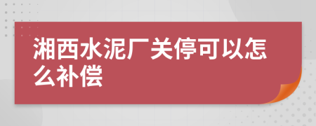 湘西水泥厂关停可以怎么补偿