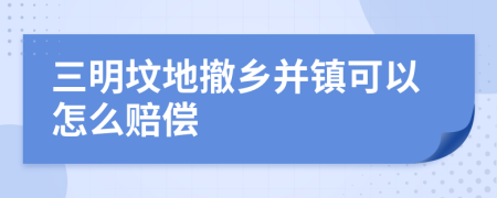 三明坟地撤乡并镇可以怎么赔偿