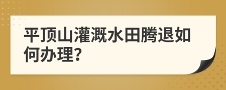 平顶山灌溉水田腾退如何办理？