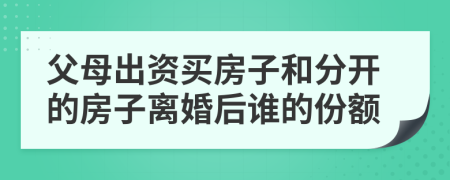 父母出资买房子和分开的房子离婚后谁的份额