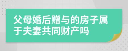 父母婚后赠与的房子属于夫妻共同财产吗