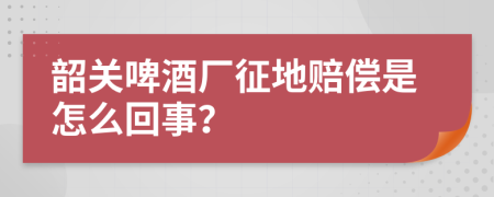 韶关啤酒厂征地赔偿是怎么回事？