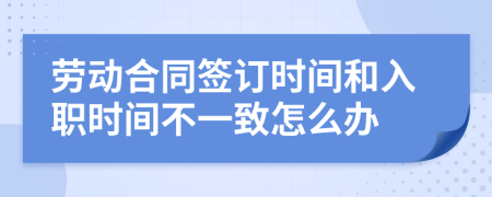 劳动合同签订时间和入职时间不一致怎么办