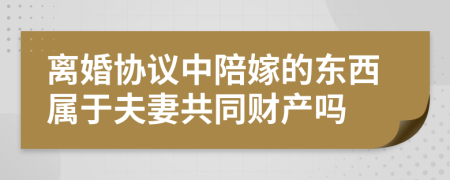 离婚协议中陪嫁的东西属于夫妻共同财产吗