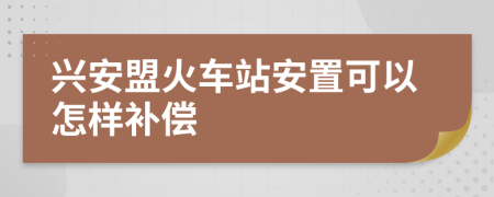 兴安盟火车站安置可以怎样补偿