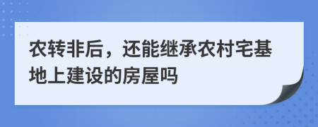 农转非后，还能继承农村宅基地上建设的房屋吗