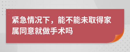 紧急情况下，能不能未取得家属同意就做手术吗