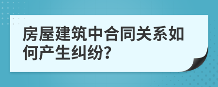 房屋建筑中合同关系如何产生纠纷？