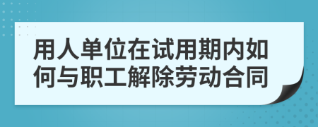 用人单位在试用期内如何与职工解除劳动合同