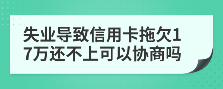 失业导致信用卡拖欠17万还不上可以协商吗