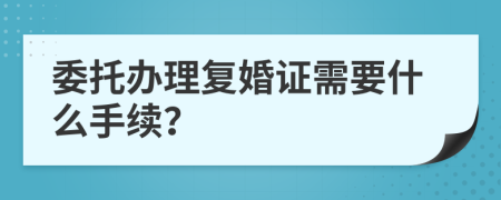 委托办理复婚证需要什么手续？