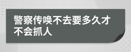 警察传唤不去要多久才不会抓人