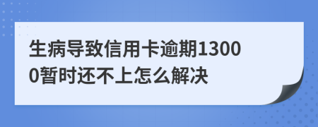 生病导致信用卡逾期13000暂时还不上怎么解决