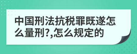 中国刑法抗税罪既遂怎么量刑?,怎么规定的