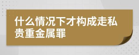 什么情况下才构成走私贵重金属罪