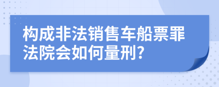 构成非法销售车船票罪法院会如何量刑?