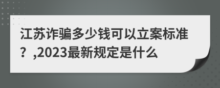 江苏诈骗多少钱可以立案标准？,2023最新规定是什么