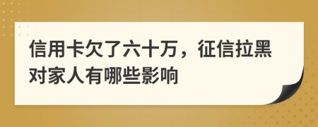 信用卡欠了六十万，征信拉黑对家人有哪些影响