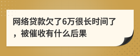 网络贷款欠了6万很长时间了，被催收有什么后果