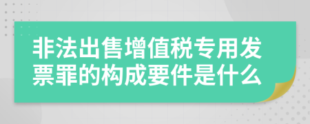 非法出售增值税专用发票罪的构成要件是什么