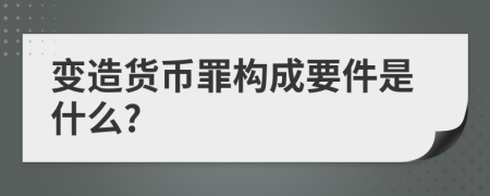 变造货币罪构成要件是什么?