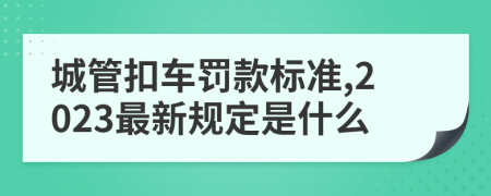 城管扣车罚款标准,2023最新规定是什么