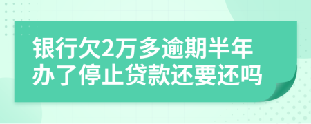 银行欠2万多逾期半年办了停止贷款还要还吗