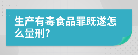生产有毒食品罪既遂怎么量刑?
