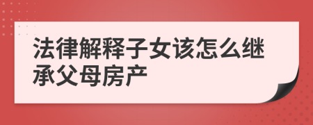 法律解释子女该怎么继承父母房产