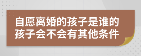 自愿离婚的孩子是谁的孩子会不会有其他条件