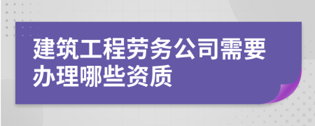 建筑工程劳务公司需要办理哪些资质