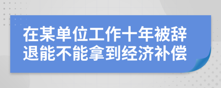 在某单位工作十年被辞退能不能拿到经济补偿