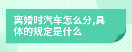 离婚时汽车怎么分,具体的规定是什么